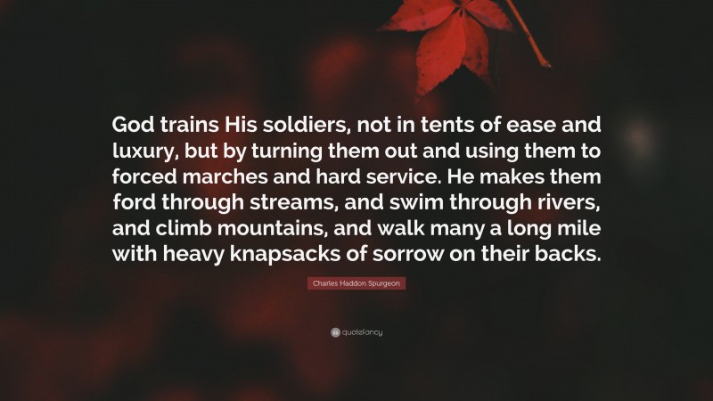 Charles Haddon Spurgeon Quote: “God trains His soldiers, not in tents of ease and luxury, but by turning them out and using them to forced marches and hard service. He makes them ford through streams, and swim through rivers, and climb mountains, and walk many a long mile with heavy knapsacks of sorrow on their backs.”