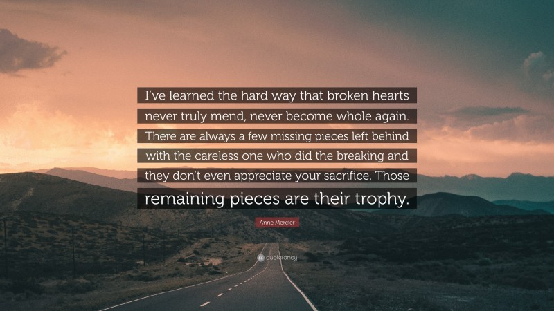 Anne Mercier Quote: “I’ve learned the hard way that broken hearts never truly mend, never become whole again. There are always a few missing pieces left behind with the careless one who did the breaking and they don’t even appreciate your sacrifice. Those remaining pieces are their trophy.”