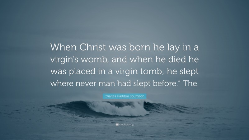 Charles Haddon Spurgeon Quote: “When Christ was born he lay in a virgin’s womb, and when he died he was placed in a virgin tomb; he slept where never man had slept before.” The.”