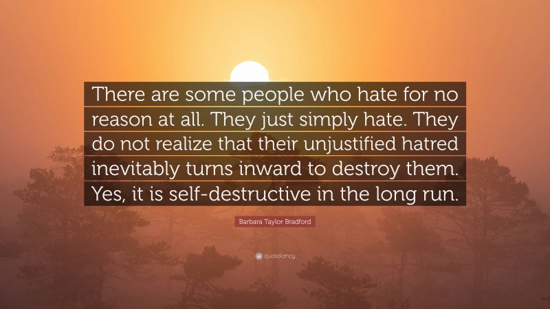 Barbara Taylor Bradford Quote: “There are some people who hate for no reason at all. They just simply hate. They do not realize that their unjustified hatred inevitably turns inward to destroy them. Yes, it is self-destructive in the long run.”