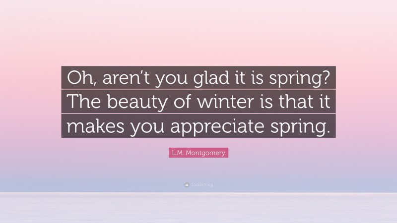 L.M. Montgomery Quote: “Oh, aren’t you glad it is spring? The beauty of winter is that it makes you appreciate spring.”