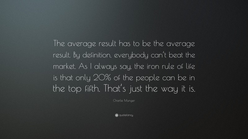 Charlie Munger Quote: “The average result has to be the average result. By definition, everybody can’t beat the market. As I always say, the iron rule of life is that only 20% of the people can be in the top fifth. That’s just the way it is.”