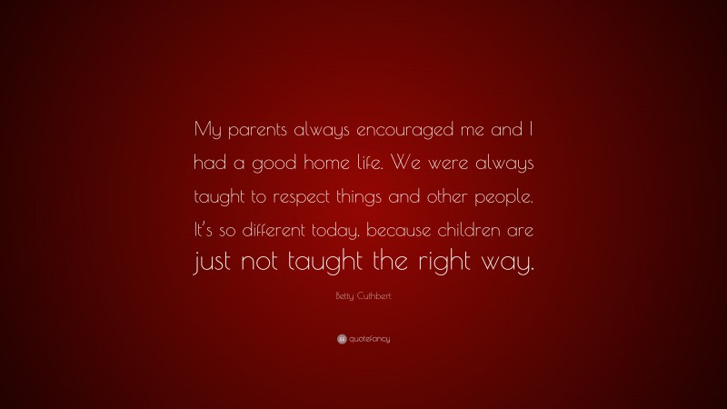 Betty Cuthbert Quote: “My parents always encouraged me and I had a good home life. We were always taught to respect things and other people. It’s so different today, because children are just not taught the right way.”