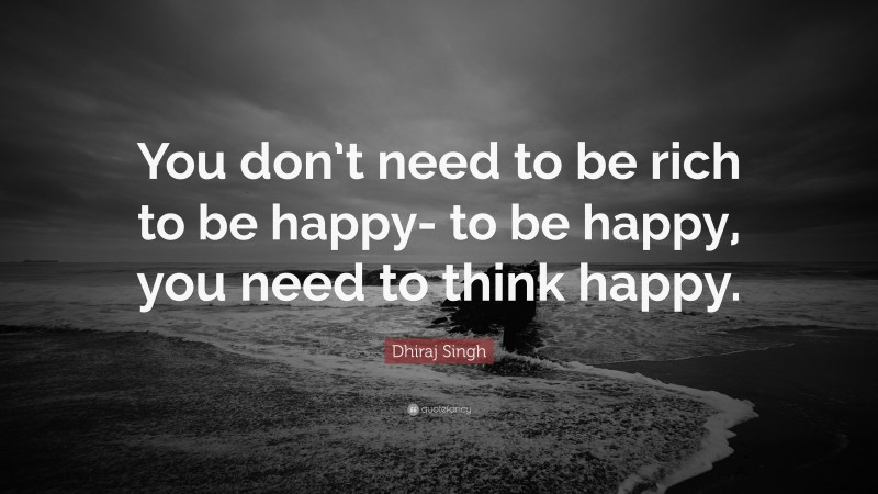 Dhiraj Singh Quote: “You don’t need to be rich to be happy- to be happy, you need to think happy.”