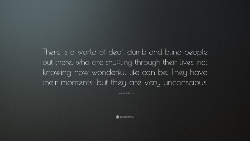 Frederick Lenz Quote: “There is a world of deaf, dumb and blind people out there, who are shuffling through their lives, not knowing how wonderful life can be. They have their moments, but they are very unconscious.”