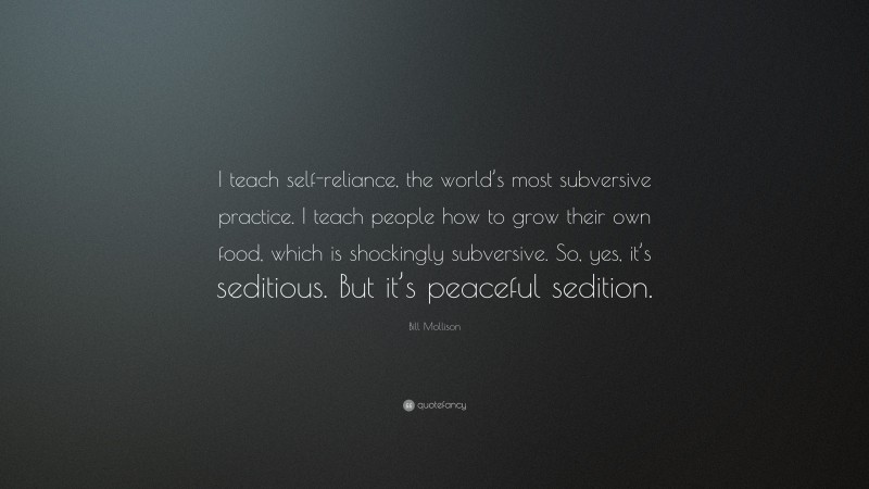 Bill Mollison Quote: “I teach self-reliance, the world’s most subversive practice. I teach people how to grow their own food, which is shockingly subversive. So, yes, it’s seditious. But it’s peaceful sedition.”