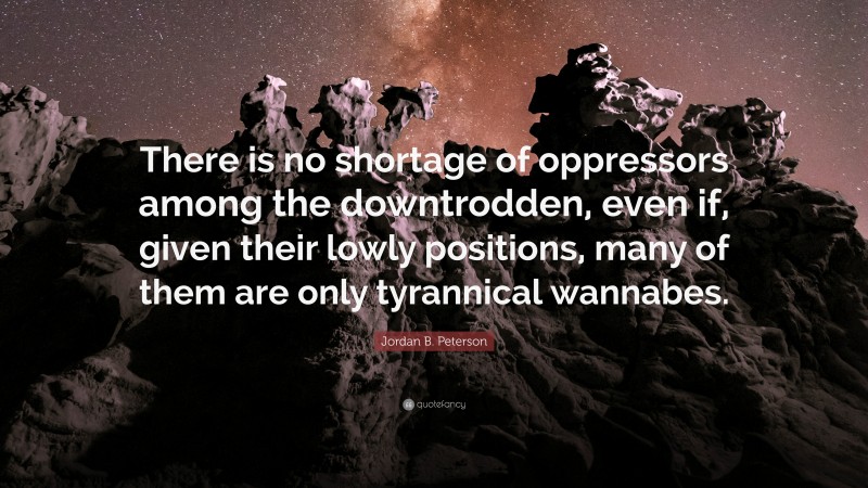 Jordan B. Peterson Quote: “There is no shortage of oppressors among the downtrodden, even if, given their lowly positions, many of them are only tyrannical wannabes.”