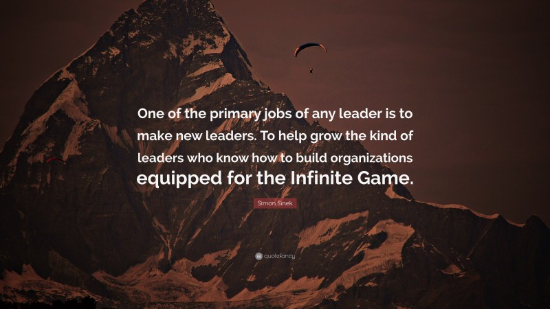 Simon Sinek Quote: “One of the primary jobs of any leader is to make new leaders. To help grow the kind of leaders who know how to build organizations equipped for the Infinite Game.”