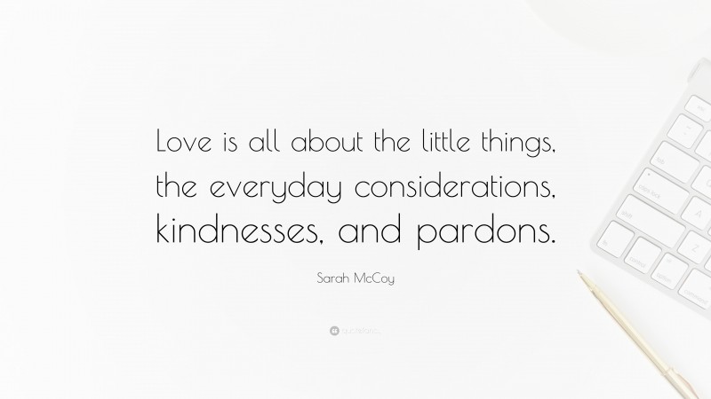 Sarah McCoy Quote: “Love is all about the little things, the everyday considerations, kindnesses, and pardons.”