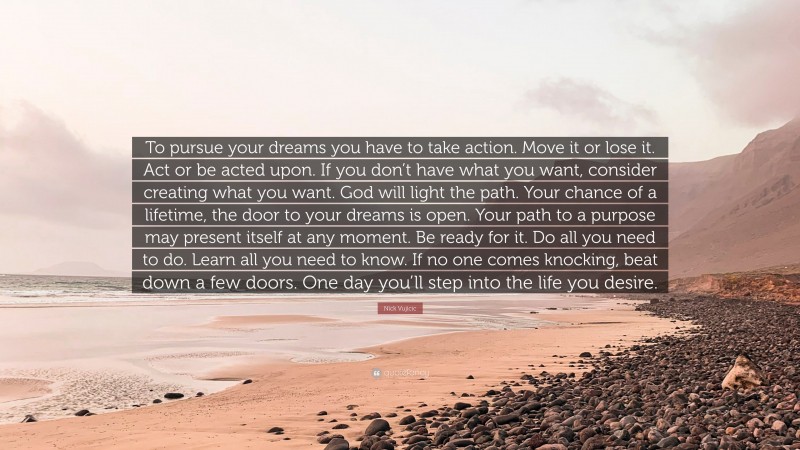 Nick Vujicic Quote: “To pursue your dreams you have to take action. Move it or lose it. Act or be acted upon. If you don’t have what you want, consider creating what you want. God will light the path. Your chance of a lifetime, the door to your dreams is open. Your path to a purpose may present itself at any moment. Be ready for it. Do all you need to do. Learn all you need to know. If no one comes knocking, beat down a few doors. One day you’ll step into the life you desire.”