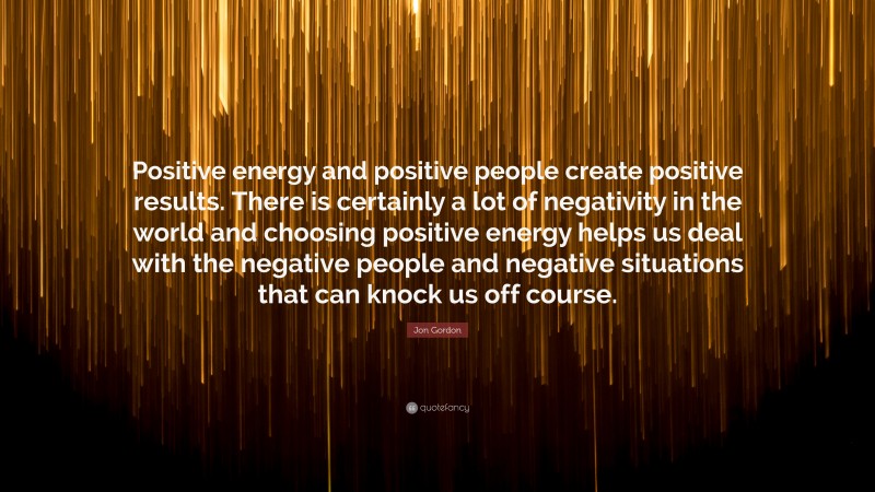 Jon Gordon Quote: “Positive energy and positive people create positive results. There is certainly a lot of negativity in the world and choosing positive energy helps us deal with the negative people and negative situations that can knock us off course.”