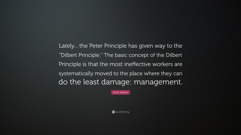 Scott Adams Quote: “Lately... the Peter Principle has given way to the “Dilbert Principle.” The basic concept of the Dilbert Principle is that the most ineffective workers are systematically moved to the place where they can do the least damage: management.”