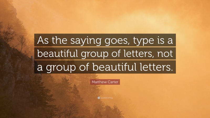 Matthew Carter Quote: “As the saying goes, type is a beautiful group of letters, not a group of beautiful letters.”
