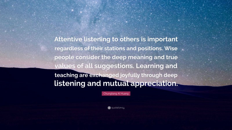 Chungliang Al Huang Quote: “Attentive listening to others is important regardless of their stations and positions. Wise people consider the deep meaning and true values of all suggestions. Learning and teaching are exchanged joyfully through deep listening and mutual appreciation.”