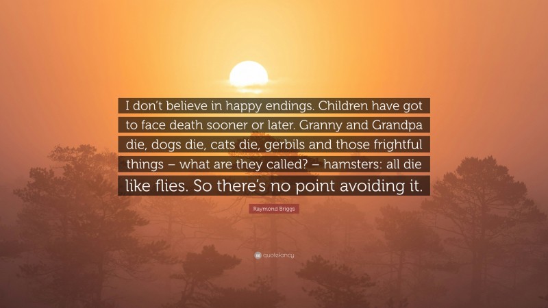 Raymond Briggs Quote: “I don’t believe in happy endings. Children have got to face death sooner or later. Granny and Grandpa die, dogs die, cats die, gerbils and those frightful things – what are they called? – hamsters: all die like flies. So there’s no point avoiding it.”