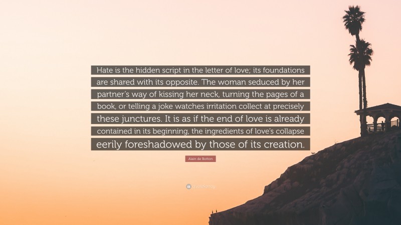 Alain de Botton Quote: “Hate is the hidden script in the letter of love; its foundations are shared with its opposite. The woman seduced by her partner’s way of kissing her neck, turning the pages of a book, or telling a joke watches irritation collect at precisely these junctures. It is as if the end of love is already contained in its beginning, the ingredients of love’s collapse eerily foreshadowed by those of its creation.”