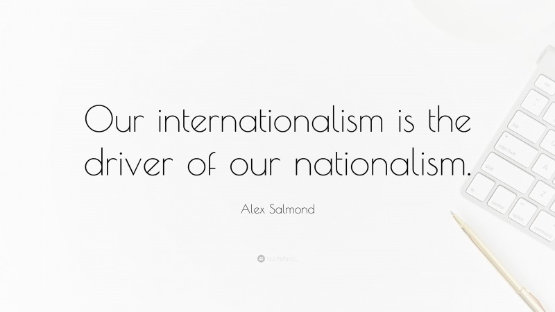 Alex Salmond Quote: “Our internationalism is the driver of our nationalism.”