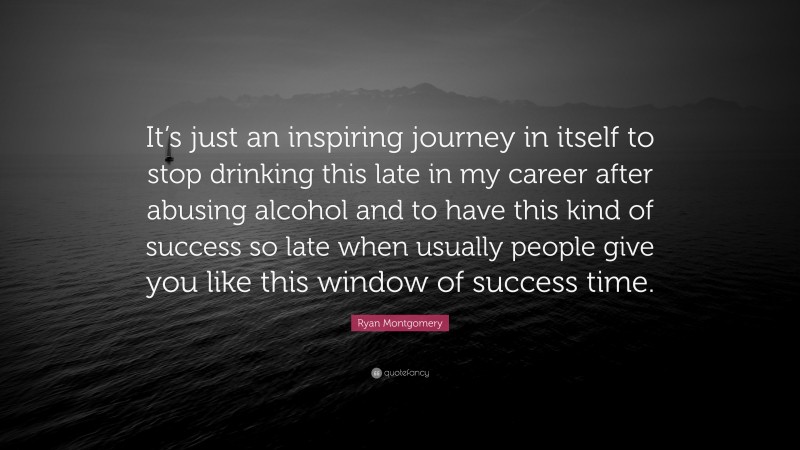 Ryan Montgomery Quote: “It’s just an inspiring journey in itself to stop drinking this late in my career after abusing alcohol and to have this kind of success so late when usually people give you like this window of success time.”