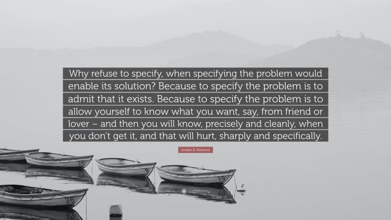 Jordan B. Peterson Quote: “Why refuse to specify, when specifying the problem would enable its solution? Because to specify the problem is to admit that it exists. Because to specify the problem is to allow yourself to know what you want, say, from friend or lover – and then you will know, precisely and cleanly, when you don’t get it, and that will hurt, sharply and specifically.”