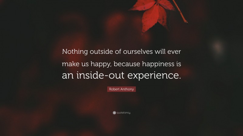 Robert Anthony Quote: “Nothing outside of ourselves will ever make us happy, because happiness is an inside-out experience.”