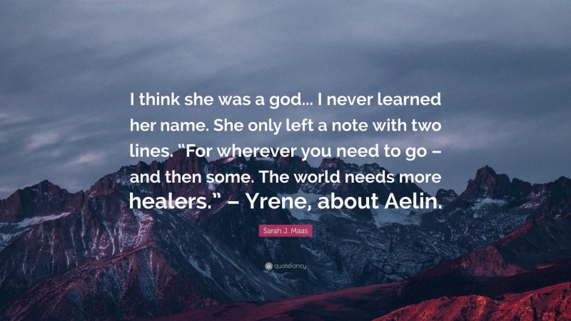 Sarah J. Maas Quote: “I think she was a god... I never learned her name. She only left a note with two lines. “For wherever you need to go – and then some. The world needs more healers.” – Yrene, about Aelin.”