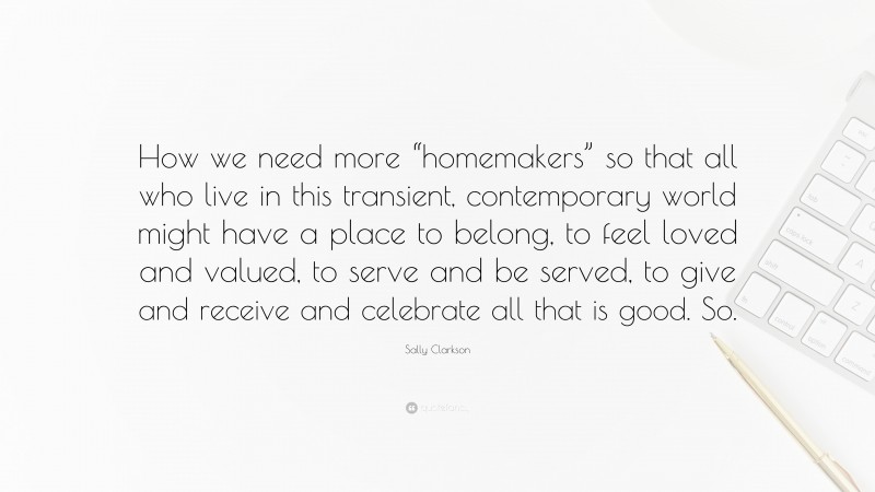 Sally Clarkson Quote: “How we need more “homemakers” so that all who live in this transient, contemporary world might have a place to belong, to feel loved and valued, to serve and be served, to give and receive and celebrate all that is good. So.”