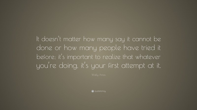 Wally Amos Quote: “It doesn’t matter how many say it cannot be done or how many people have tried it before; it’s important to realize that whatever you’re doing, it’s your first attempt at it.”