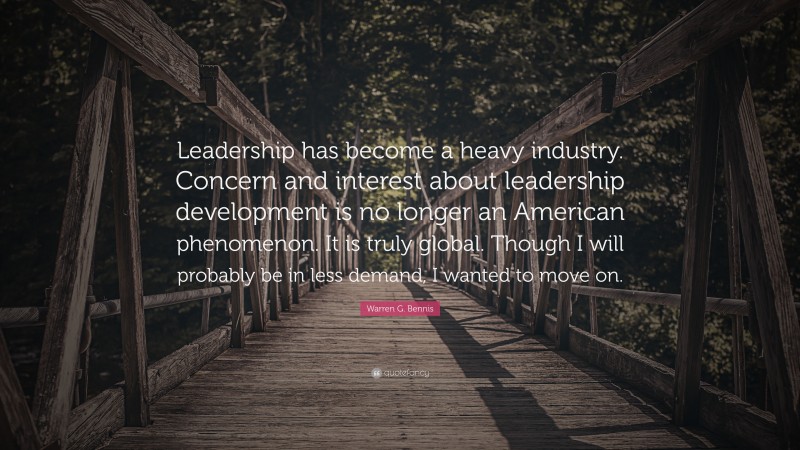 Warren G. Bennis Quote: “Leadership has become a heavy industry. Concern and interest about leadership development is no longer an American phenomenon. It is truly global. Though I will probably be in less demand, I wanted to move on.”
