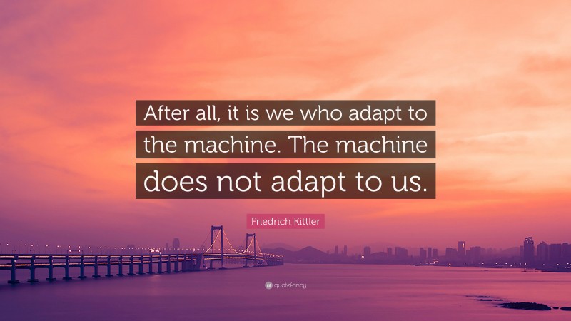 Friedrich Kittler Quote: “After all, it is we who adapt to the machine. The machine does not adapt to us.”