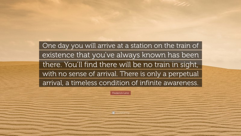 Frederick Lenz Quote: “One day you will arrive at a station on the train of existence that you’ve always known has been there. You’ll find there will be no train in sight, with no sense of arrival. There is only a perpetual arrival, a timeless condition of infinite awareness.”