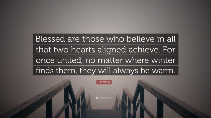 J.R. Ward Quote: “Blessed are those who believe in all that two hearts aligned achieve. For once united, no matter where winter finds them, they will always be warm.”