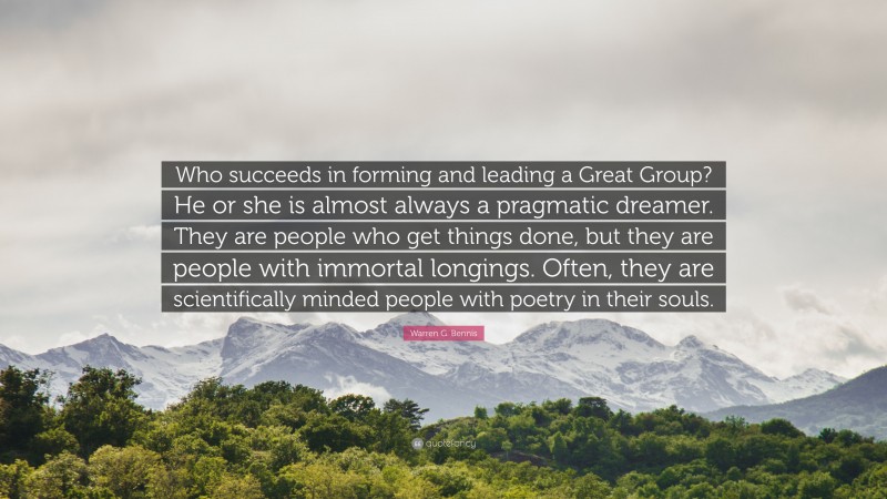 Warren G. Bennis Quote: “Who succeeds in forming and leading a Great Group? He or she is almost always a pragmatic dreamer. They are people who get things done, but they are people with immortal longings. Often, they are scientifically minded people with poetry in their souls.”