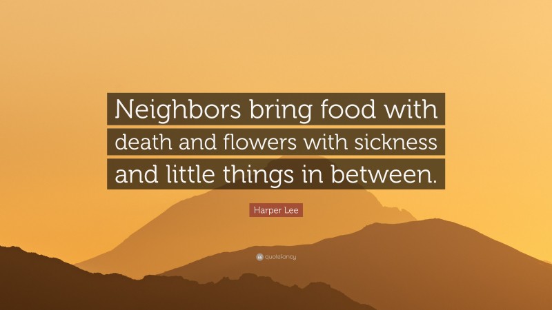 Harper Lee Quote: “Neighbors bring food with death and flowers with sickness and little things in between.”