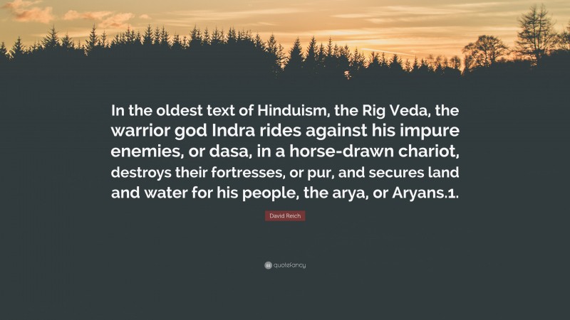 David Reich Quote: “In the oldest text of Hinduism, the Rig Veda, the warrior god Indra rides against his impure enemies, or dasa, in a horse-drawn chariot, destroys their fortresses, or pur, and secures land and water for his people, the arya, or Aryans.1.”