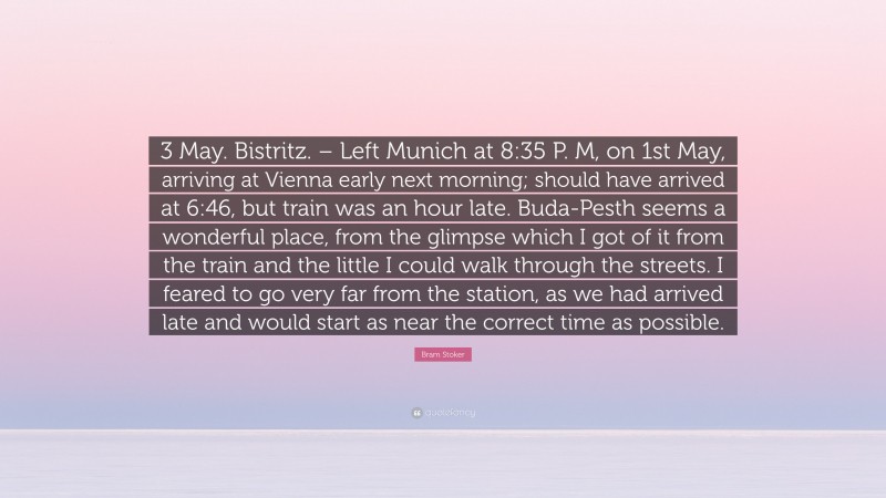 Bram Stoker Quote: “3 May. Bistritz. – Left Munich at 8:35 P. M, on 1st May, arriving at Vienna early next morning; should have arrived at 6:46, but train was an hour late. Buda-Pesth seems a wonderful place, from the glimpse which I got of it from the train and the little I could walk through the streets. I feared to go very far from the station, as we had arrived late and would start as near the correct time as possible.”