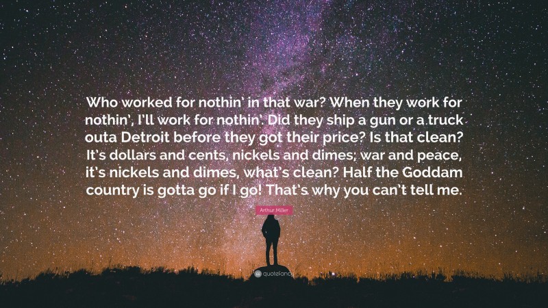 Arthur Miller Quote: “Who worked for nothin’ in that war? When they work for nothin’, I’ll work for nothin’. Did they ship a gun or a truck outa Detroit before they got their price? Is that clean? It’s dollars and cents, nickels and dimes; war and peace, it’s nickels and dimes, what’s clean? Half the Goddam country is gotta go if I go! That’s why you can’t tell me.”