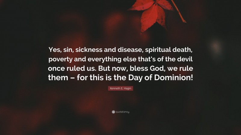 Kenneth E. Hagin Quote: “Yes, sin, sickness and disease, spiritual death, poverty and everything else that’s of the devil once ruled us. But now, bless God, we rule them – for this is the Day of Dominion!”