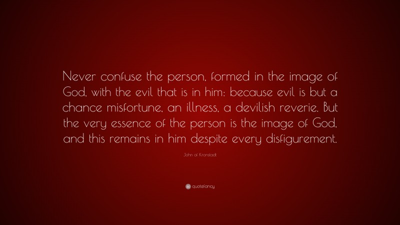 John of Kronstadt Quote: “Never confuse the person, formed in the image of God, with the evil that is in him: because evil is but a chance misfortune, an illness, a devilish reverie. But the very essence of the person is the image of God, and this remains in him despite every disfigurement.”