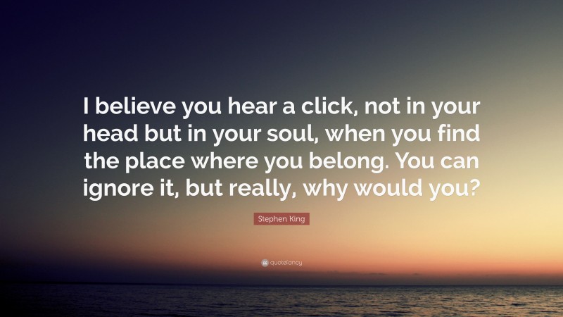 Stephen King Quote: “I believe you hear a click, not in your head but in your soul, when you find the place where you belong. You can ignore it, but really, why would you?”