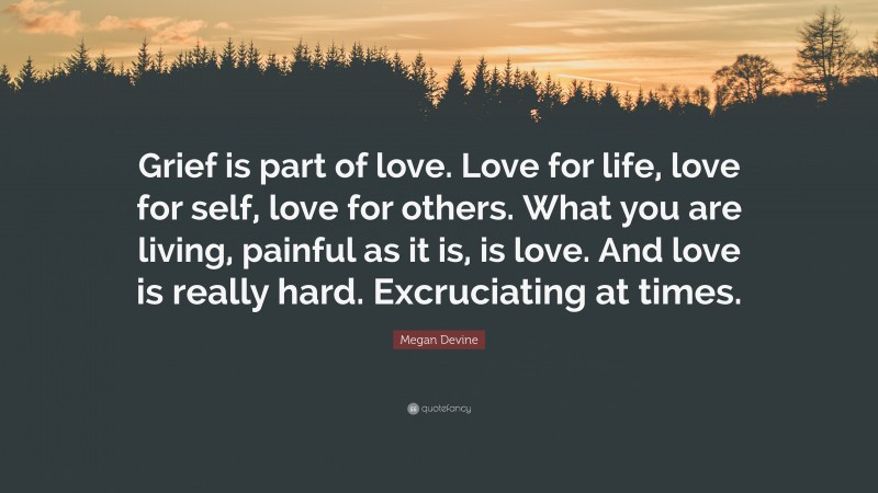 Megan Devine Quote: “Grief is part of love. Love for life, love for self, love for others. What you are living, painful as it is, is love. And love is really hard. Excruciating at times.”