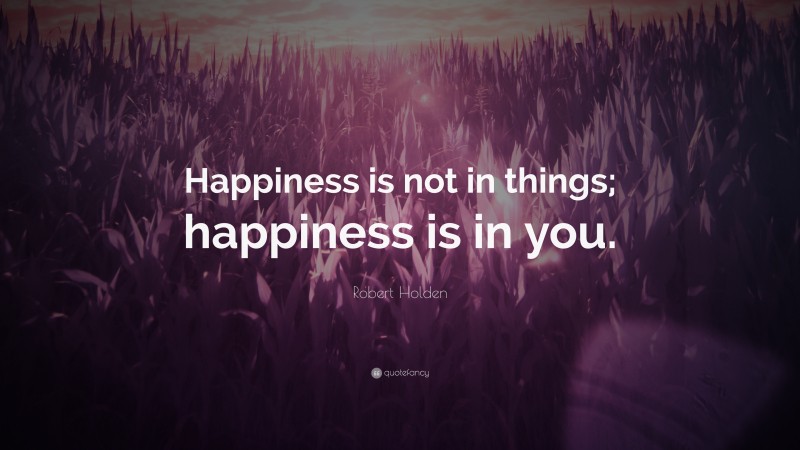 Robert Holden Quote: “Happiness is not in things; happiness is in you.”