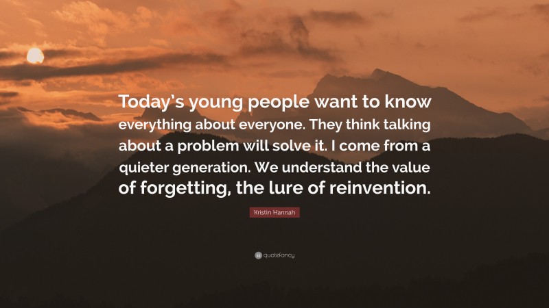 Kristin Hannah Quote: “Today’s young people want to know everything about everyone. They think talking about a problem will solve it. I come from a quieter generation. We understand the value of forgetting, the lure of reinvention.”