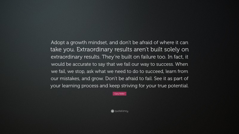 Gary Keller Quote: “Adopt a growth mindset, and don’t be afraid of where it can take you. Extraordinary results aren’t built solely on extraordinary results. They’re built on failure too. In fact, it would be accurate to say that we fail our way to success. When we fail, we stop, ask what we need to do to succeed, learn from our mistakes, and grow. Don’t be afraid to fail. See it as part of your learning process and keep striving for your true potential.”
