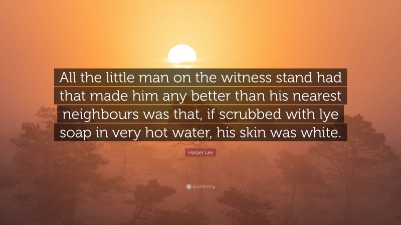 Harper Lee Quote: “All the little man on the witness stand had that made him any better than his nearest neighbours was that, if scrubbed with lye soap in very hot water, his skin was white.”