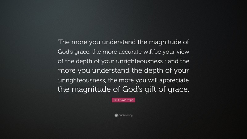 Paul David Tripp Quote: “The more you understand the magnitude of God’s grace, the more accurate will be your view of the depth of your unrighteousness ; and the more you understand the depth of your unrighteousness, the more you will appreciate the magnitude of God’s gift of grace.”