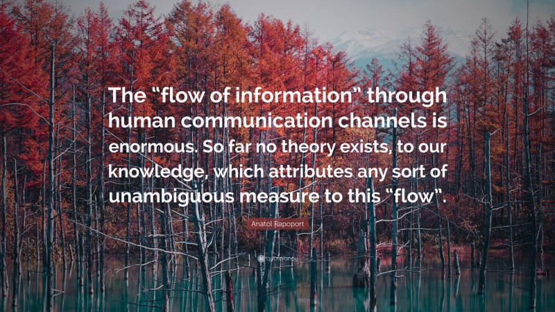 Anatol Rapoport Quote: “The “flow of information” through human communication channels is enormous. So far no theory exists, to our knowledge, which attributes any sort of unambiguous measure to this “flow”.”