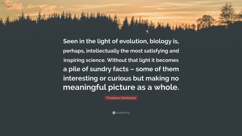 Theodosius Dobzhansky Quote: “Seen in the light of evolution, biology is, perhaps, intellectually the most satisfying and inspiring science. Without that light it becomes a pile of sundry facts – some of them interesting or curious but making no meaningful picture as a whole.”