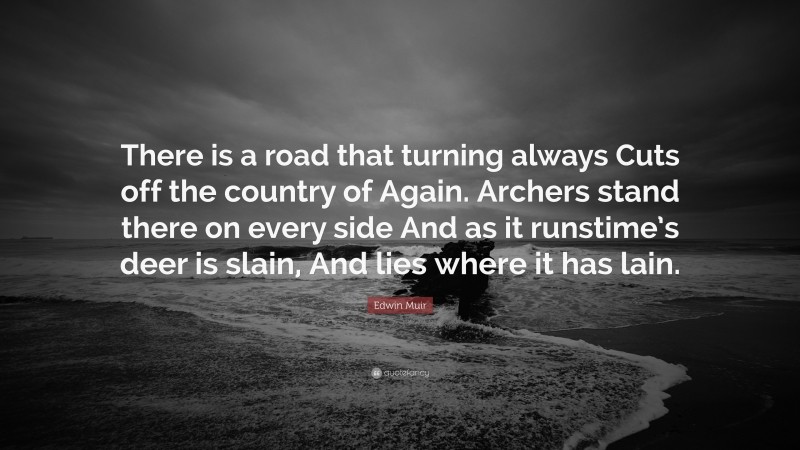 Edwin Muir Quote: “There is a road that turning always Cuts off the country of Again. Archers stand there on every side And as it runstime’s deer is slain, And lies where it has lain.”
