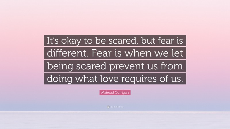 Mairead Corrigan Quote: “It’s okay to be scared, but fear is different. Fear is when we let being scared prevent us from doing what love requires of us.”