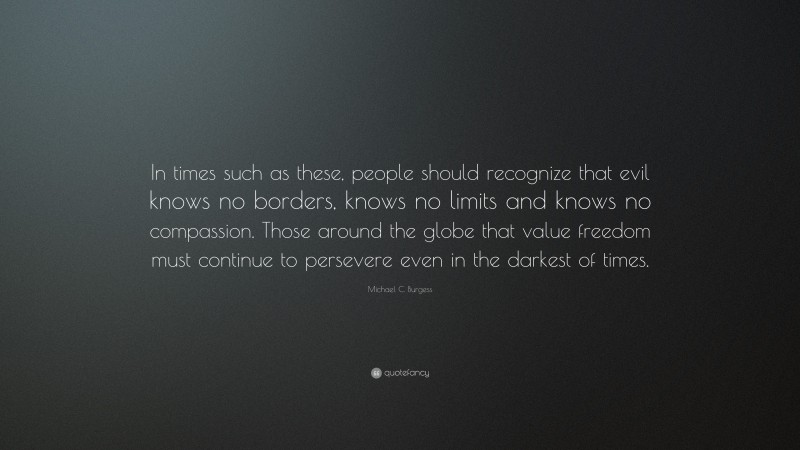 Michael C. Burgess Quote: “In times such as these, people should recognize that evil knows no borders, knows no limits and knows no compassion. Those around the globe that value freedom must continue to persevere even in the darkest of times.”